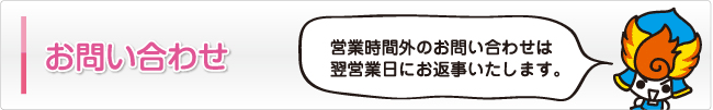 お問い合わせ 営業時間外のお問い合わせは翌営業日にお返事いたします。