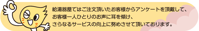 給湯器屋ではご注文頂いたお客様からアンケートを頂戴して、お客様一人ひとりのお声に耳を傾け、さらなるサービスの向上に努めさせて頂いております。